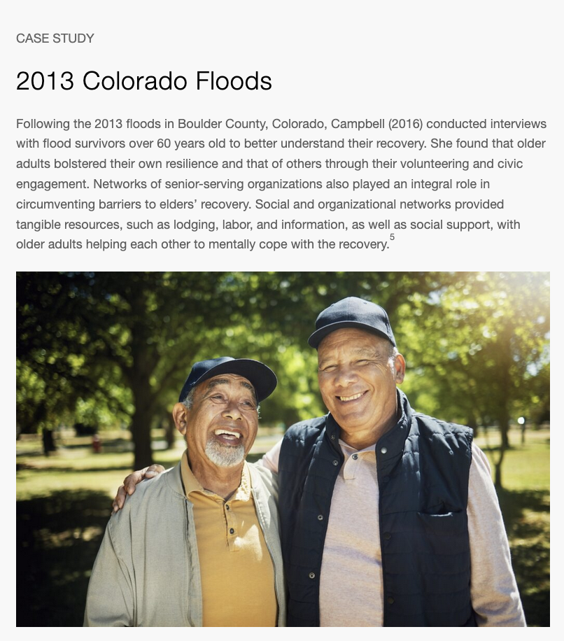 A call-out box highlights a case study from the 2013 Colorado floods. Following the 2013 floods in Boulder County, Colorado, Campbell (2016) conducted interviews with flood survivors over 60 years old to better understand their recovery. She found that older adults bolstered their own resilience and that of others through their volunteering and civic engagement. Networks of senior-serving organizations also played an integral role in circumventing barriers to elders' recovery. Social and organizational networks provided tangible resources, such as lodging, labor, and information, as well as social support, with older adults helping each other to mentally cope with recovery.